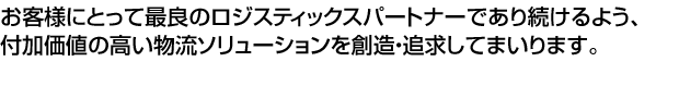 付加価値の高い物流ソリューションを創造し・追求し、お客様にとって最良のロジスティックスパートナーであり続けるようチャレンジしてまいります。