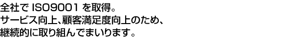 全社でISO9001を取得。サービス向上、顧客満足度向上のため、継続的に取り組んでまいります。