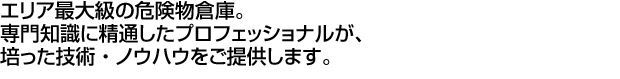 エリア最大級の危険物倉庫。専門知識に精通したプロフェッショナルが、培った技術・ノウハウをご提供します。