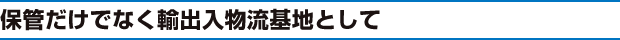 保管だけでなく輸出入物流基地として