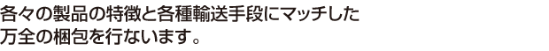 各々の製品の特徴と各種輸送手段にマッチした万全の梱包を行ないます