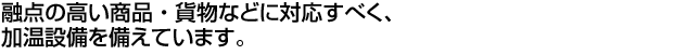 融点の高い商品・貨物などに対応すべく、加温設備を備えています。