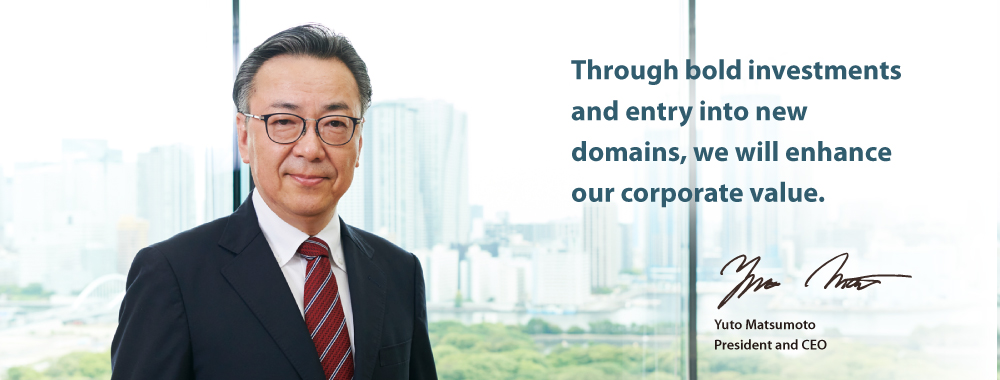 Through bold investments and entry into new domains, we will enhance our corporate value. Yuto Matsumoto President and CEO