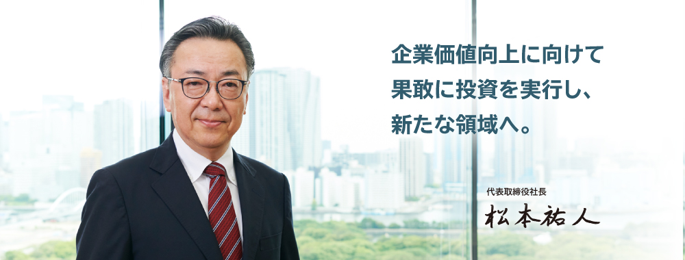 企業価値向上に向けて果敢に投資を実行し、新たな領域へ。代表取締役社長 松本 祐人